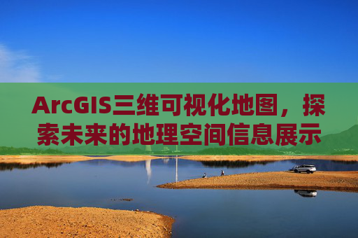 ArcGIS三维可视化地图，探索未来的地理空间信息展示方式